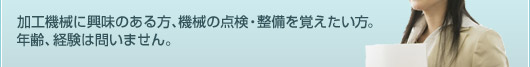加工機械に興味のある方、機械の点検・整備を覚えたい方。年齢、経験は問いません。